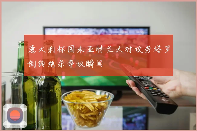 意大利杯国米亚特兰大对攻劳塔罗倒钩绝杀争议瞬间