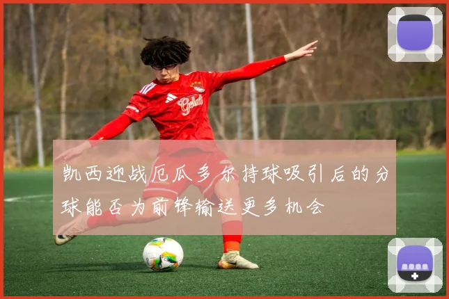 凯西迎战厄瓜多尔持球吸引后的分球能否为前锋输送更多机会