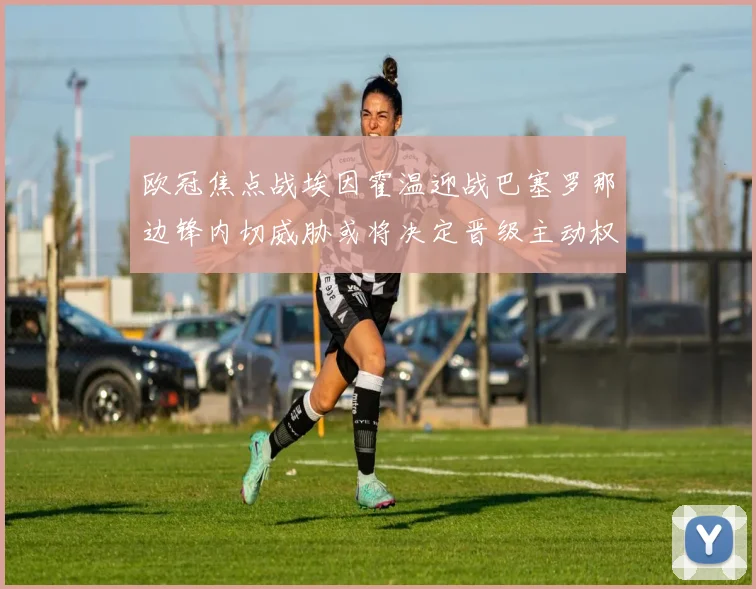欧冠焦点战埃因霍温迎战巴塞罗那边锋内切威胁或将决定晋级主动权