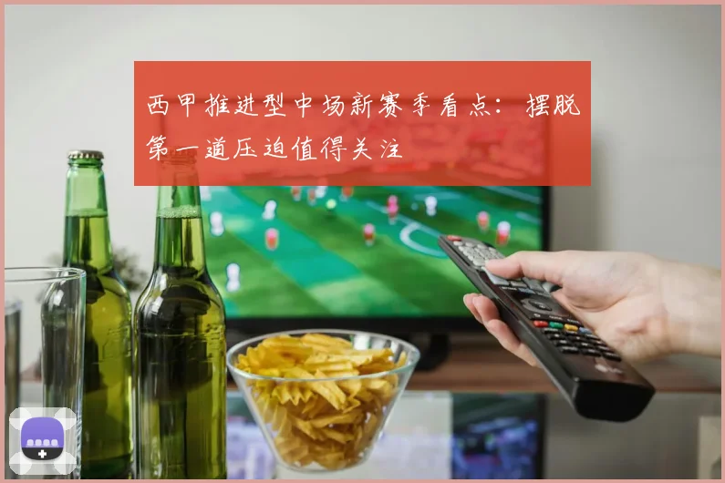西甲推进型中场新赛季看点:摆脱第一道压迫值得关注