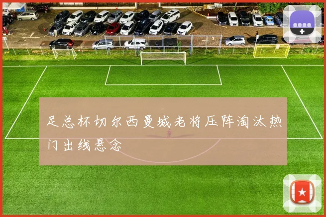 足总杯切尔西曼城老将压阵淘汰热门出线悬念