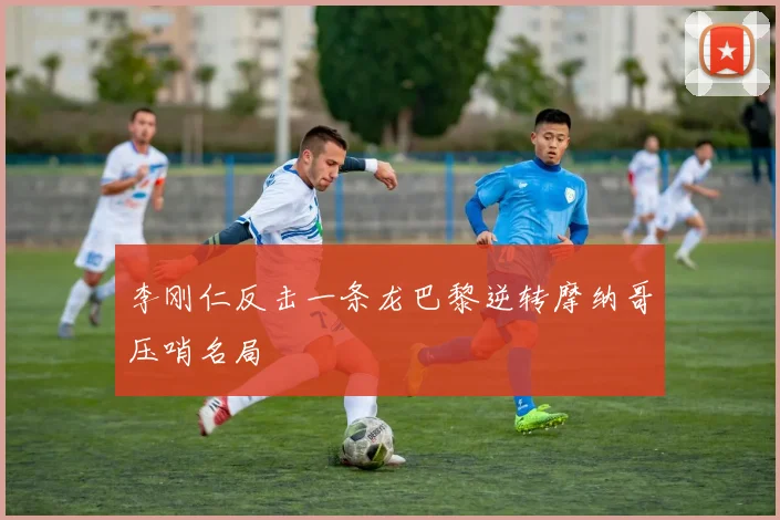 李刚仁反击一条龙巴黎逆转摩纳哥压哨名局