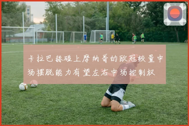 卡拉巴赫碰上摩纳哥的欧冠较量中场摆脱能力有望左右中场控制权