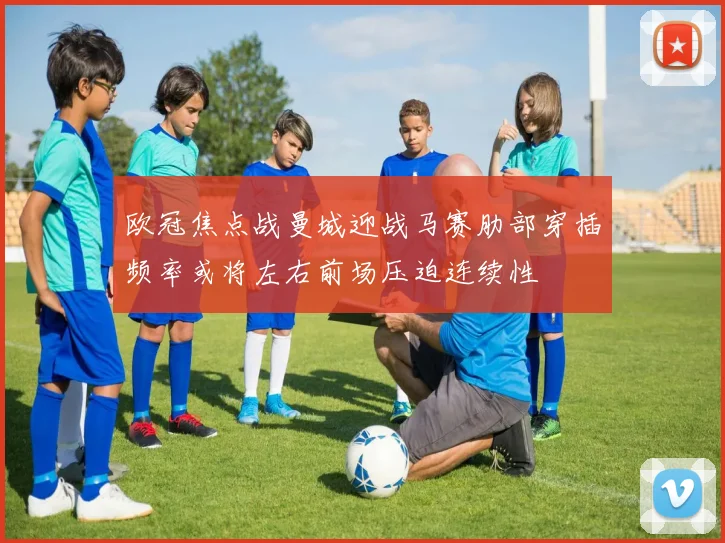 欧冠焦点战曼城迎战马赛肋部穿插频率或将左右前场压迫连续性
