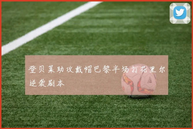 登贝莱助攻戴帽巴黎半场打花里尔逆袭剧本