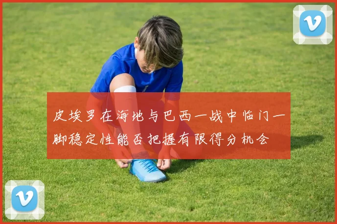 皮埃罗在海地与巴西一战中临门一脚稳定性能否把握有限得分机会