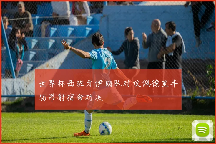 世界杯西班牙伊朗队对攻佩德里半场吊射宿命对决