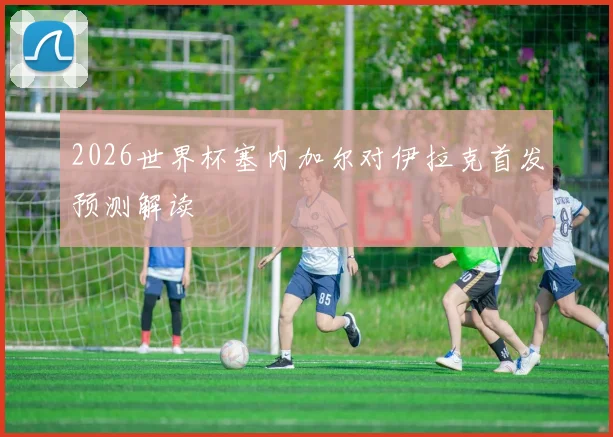 2026世界杯塞内加尔对伊拉克首发预测解读