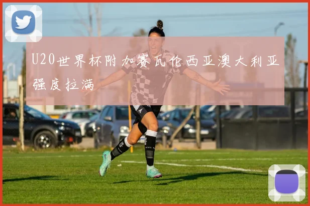 U20世界杯附加赛瓦伦西亚澳大利亚强度拉满