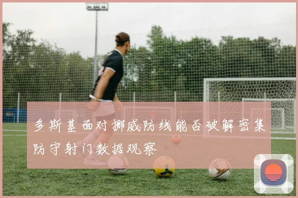 多斯基面对挪威防线能否破解密集防守射门数据观察