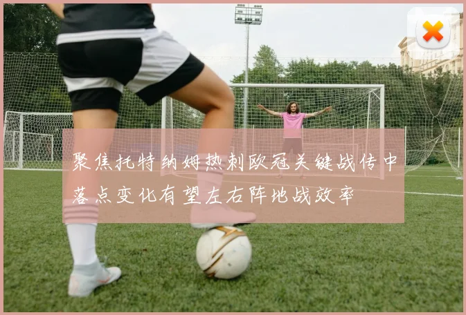 聚焦托特纳姆热刺欧冠关键战传中落点变化有望左右阵地战效率