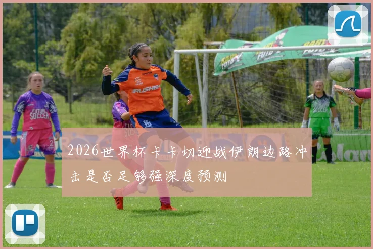 2026世界杯卡卡切迎战伊朗边路冲击是否足够强深度预测