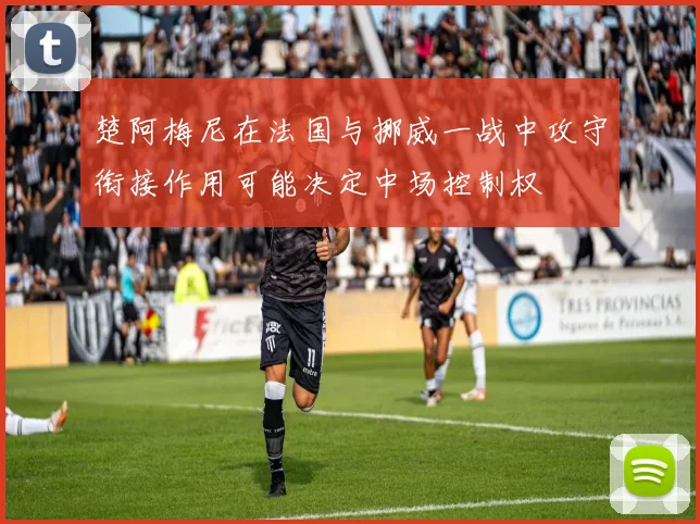 楚阿梅尼在法国与挪威一战中攻守衔接作用可能决定中场控制权