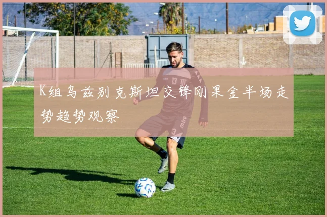 K组乌兹别克斯坦交锋刚果金半场走势趋势观察