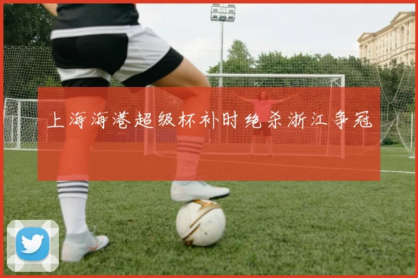 上海海港超级杯补时绝杀浙江争冠