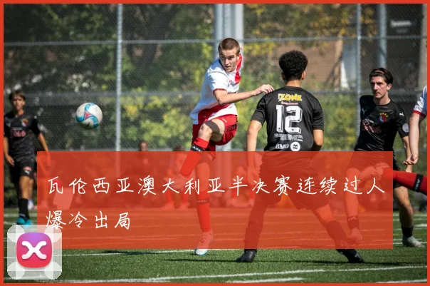 瓦伦西亚澳大利亚半决赛连续过人爆冷出局