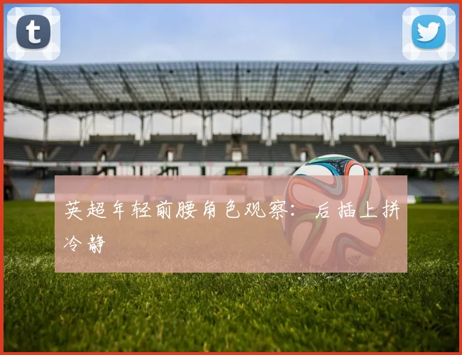 英超年轻前腰角色观察:后插上拼冷静