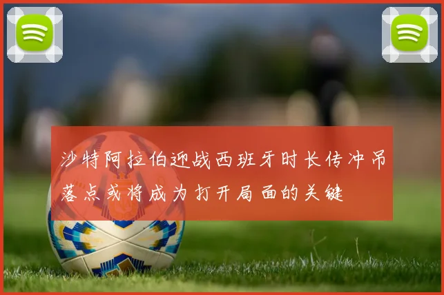 沙特阿拉伯迎战西班牙时长传冲吊落点或将成为打开局面的关键