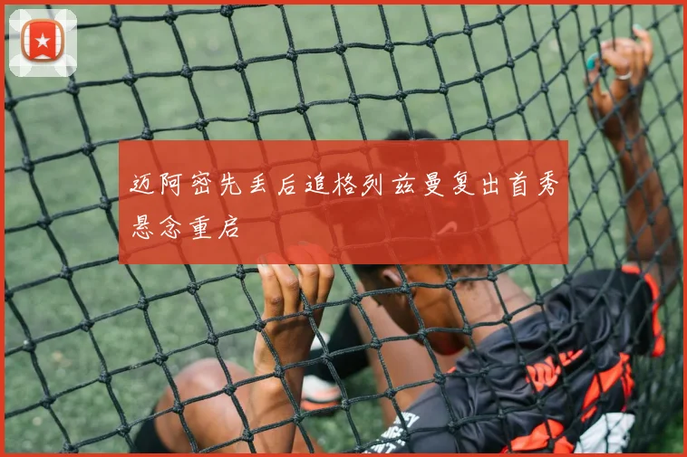 迈阿密先丢后追格列兹曼复出首秀悬念重启