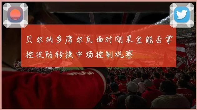 贝尔纳多席尔瓦面对刚果金能否掌控攻防转换中场控制观察