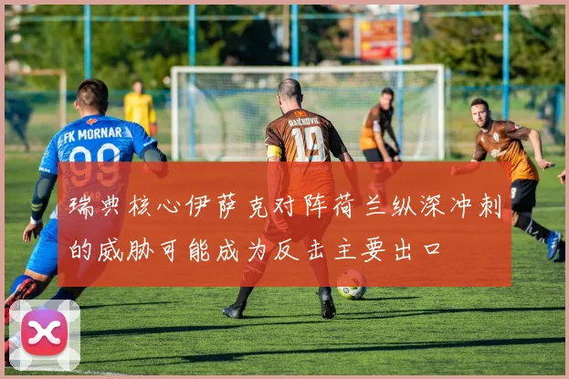 瑞典核心伊萨克对阵荷兰纵深冲刺的威胁可能成为反击主要出口