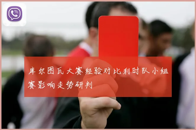 库尔图瓦大赛经验对比利时队小组赛影响走势研判