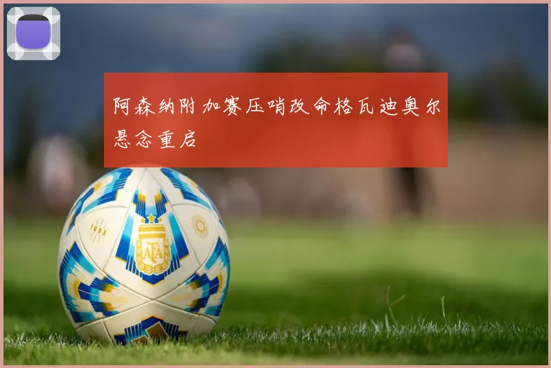 阿森纳附加赛压哨改命格瓦迪奥尔悬念重启