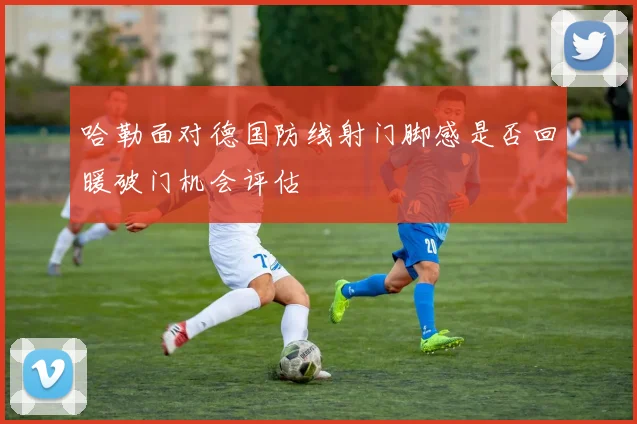 哈勒面对德国防线射门脚感是否回暖破门机会评估