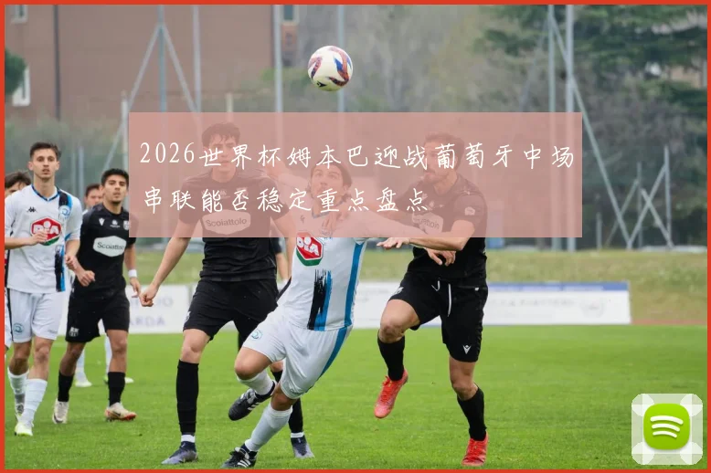 2026世界杯姆本巴迎战葡萄牙中场串联能否稳定重点盘点