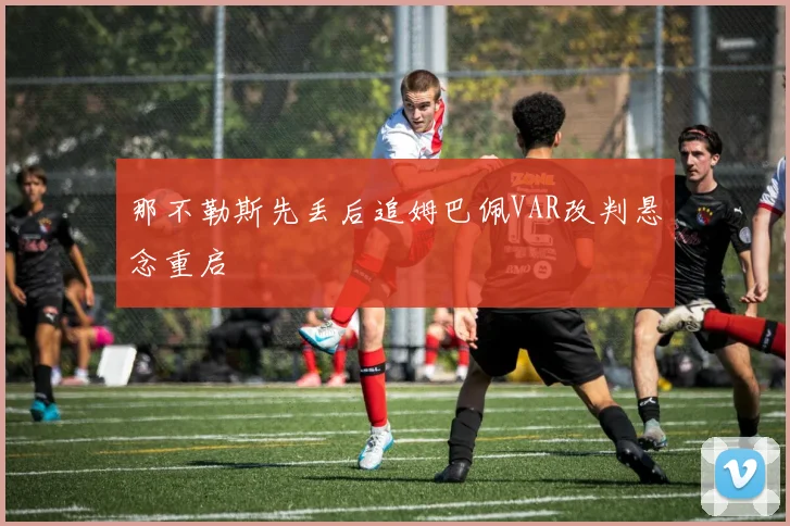 那不勒斯先丢后追姆巴佩VAR改判悬念重启