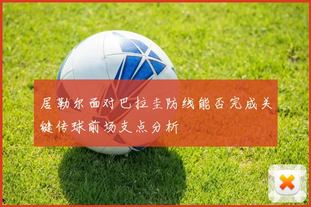 居勒尔面对巴拉圭防线能否完成关键传球前场支点分析