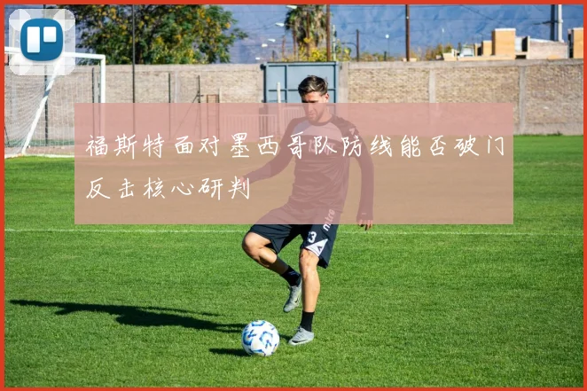 福斯特面对墨西哥队防线能否破门反击核心研判