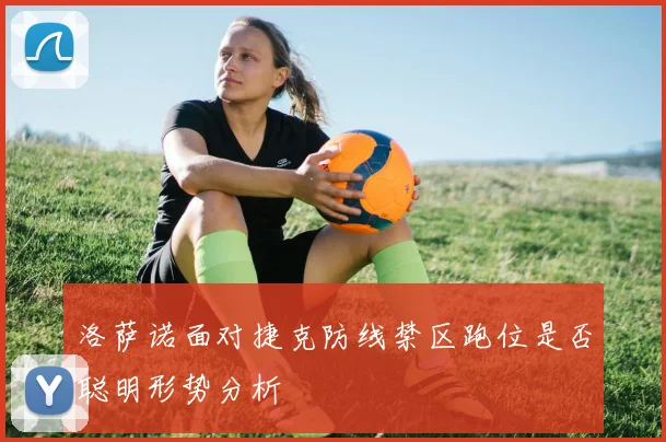 洛萨诺面对捷克防线禁区跑位是否聪明形势分析