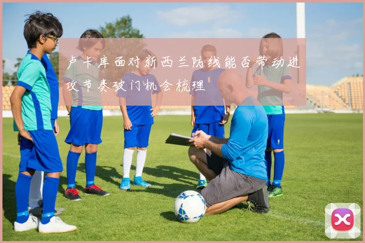 卢卡库面对新西兰防线能否带动进攻节奏破门机会梳理