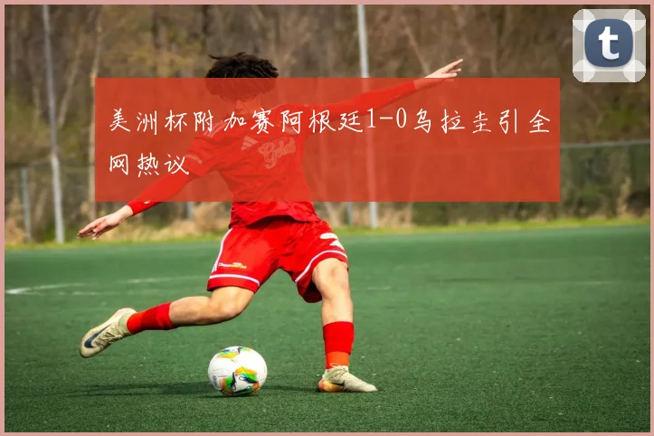 美洲杯附加赛阿根廷1-0乌拉圭引全网热议