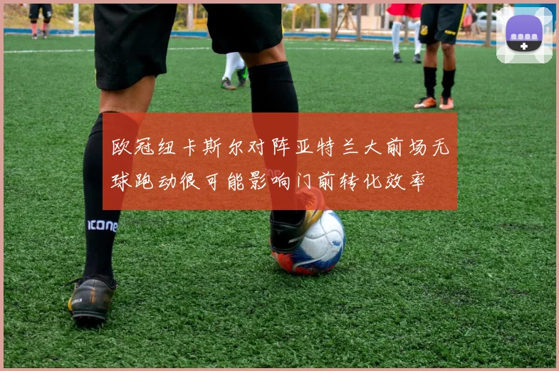 欧冠纽卡斯尔对阵亚特兰大前场无球跑动很可能影响门前转化效率