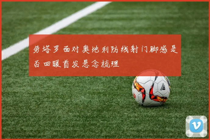 劳塔罗面对奥地利防线射门脚感是否回暖首发悬念梳理