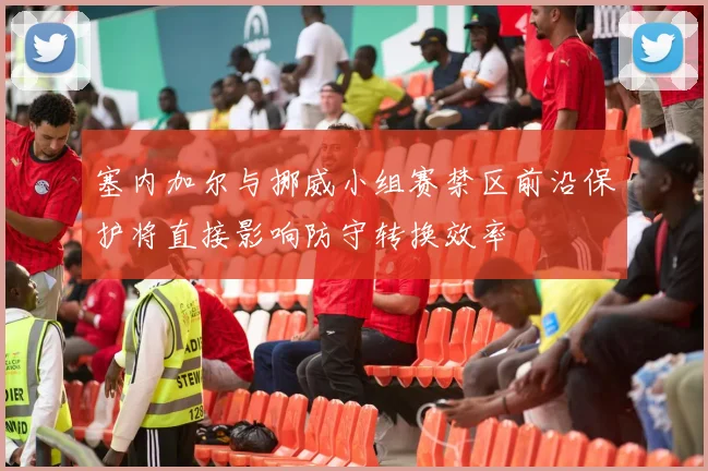 塞内加尔与挪威小组赛禁区前沿保护将直接影响防守转换效率