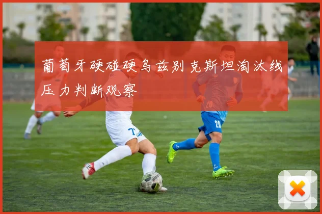 葡萄牙硬碰硬乌兹别克斯坦淘汰线压力判断观察